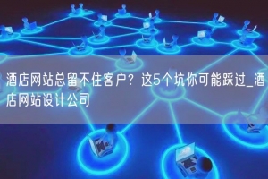 酒店网站总留不住客户？这5个坑你可能踩过_酒店网站设计公司