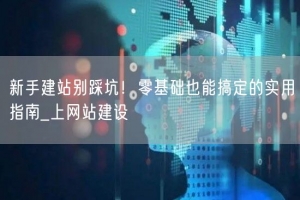 新手建站别踩坑！零基础也能搞定的实用指南_上网站建设