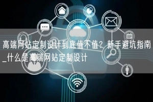 高端网站定制设计到底值不值？新手避坑指南_什么是高端网站定制设计