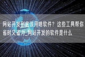 网站开发到底该用啥软件？这些工具帮你省时又省力_网站开发的软件是什么