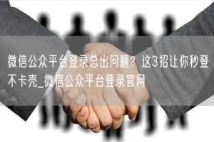 微信公众平台登录总出问题？这3招让你秒登不卡壳_微信公众平台登录官网