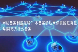网站备案到底是啥？不备案的后果你真的扛得住吗|网站为什么备案