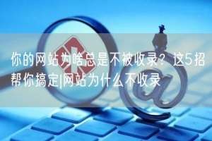 你的网站为啥总是不被收录？这5招帮你搞定|网站为什么不收录