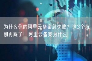 为什么你的阿里云备案总失败？这3个坑别再踩了！阿里云备案为什么
