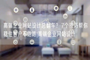 高端企业网站设计总翻车？7个技巧帮你稳住客户不跑路|高端企业网站设计
