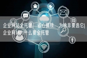 企业网站全托管，省心搞钱，为啥非要选它|企业网站为什么要全托管