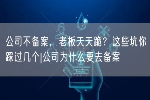 公司不备案，老板天天跪？这些坑你踩过几个|公司为什么要去备案