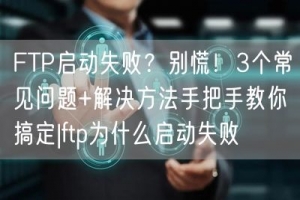 FTP启动失败？别慌！3个常见问题+解决方法手把手教你搞定|ftp为什么启动失败
